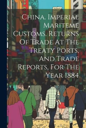 Cover image for China. Imperial Mariteme Customs. Returns Of Trade At The Treaty Ports, And Trade Reports, For The Year 1884