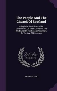 Cover image for The People and the Church of Scotland: A Reply to Sir Graham & the Government, on Their Answer to the Moderator of the General Assembly, on the Law of Patronage