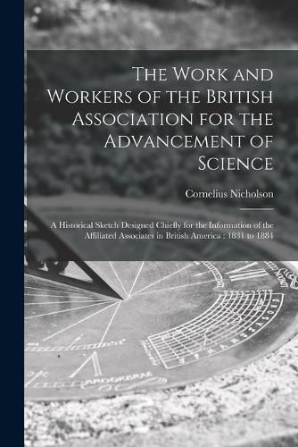 Cover image for The Work and Workers of the British Association for the Advancement of Science [microform]: a Historical Sketch Designed Chiefly for the Information of the Affiliated Associates in British America: 1831 to 1884