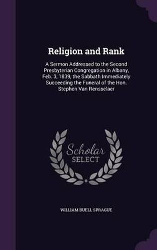 Religion and Rank: A Sermon Addressed to the Second Presbyterian Congregation in Albany, Feb. 3, 1839, the Sabbath Immediately Succeeding the Funeral of the Hon. Stephen Van Rensselaer