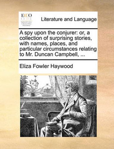 Cover image for A Spy Upon the Conjurer: Or, a Collection of Surprising Stories, with Names, Places, and Particular Circumstances Relating to Mr. Duncan Campbell, ...