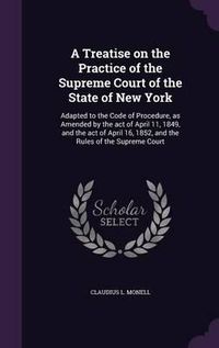 Cover image for A Treatise on the Practice of the Supreme Court of the State of New York: Adapted to the Code of Procedure, as Amended by the Act of April 11, 1849, and the Act of April 16, 1852, and the Rules of the Supreme Court