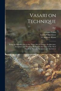 Cover image for Vasari on Technique; Being the Introduction to the Three Arts of Design, Architecture, Sculpture and Painting, Prefixed to the Lives of the Most Excellent Painters, Sculptors and Architects; 1907