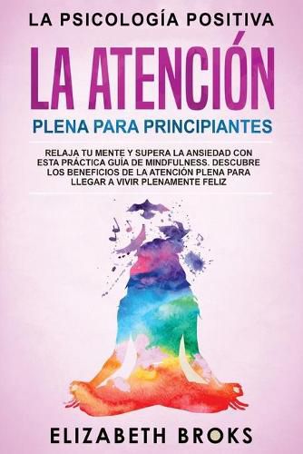 La Atencion Plena para Principiantes: Relaja tu Mente y Supera la Ansiedad con esta Practica Guia de Mindfulness. Descubre los Beneficios de la Atencion Plena para llegar a Vivir Plenamente Feliz