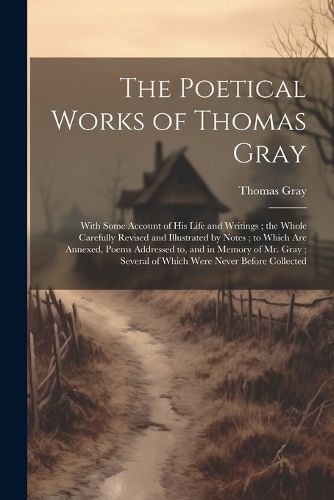 The Poetical Works of Thomas Gray; With Some Account of His Life and Writings; the Whole Carefully Revised and Illustrated by Notes; to Which Are Annexed, Poems Addressed to, and in Memory of Mr. Gray; Several of Which Were Never Before Collected