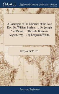 Cover image for A Catalogue of the Libraries of the Late Rev. Dr. William Borlase, ... Dr. Joseph Nicol Scott, ... The Sale Begins in August, 1773, ... by Benjamin White,