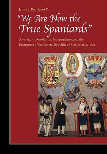 Cover image for We Are Now the True Spaniards: Sovereignty, Revolution, Independence, and the Emergence of the Federal Republic of Mexico, 1808-1824