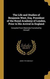 Cover image for The Life and Studies of Benjamin West, Esq. President of the Royal Academy of London, Prior to His Arrival in England: Compiled from Materials Furnished by Himself