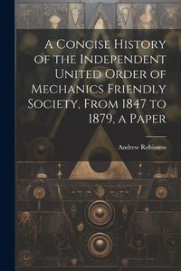 Cover image for A Concise History of the Independent United Order of Mechanics Friendly Society, From 1847 to 1879, a Paper