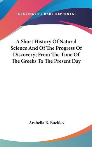 Cover image for A Short History of Natural Science and of the Progress of Discovery; From the Time of the Greeks to the Present Day