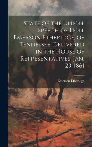 Cover image for State of the Union. Speech of Hon. Emerson Etheridge, of Tennessee, Delivered in the House of Representatives, Jan. 23, 1861
