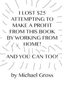 Cover image for I Lost $25 Attempting to Make a Profit From This Book by Working From Home! And You Can Too!
