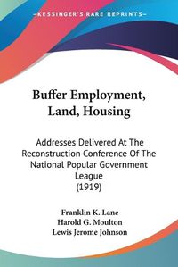 Cover image for Buffer Employment, Land, Housing: Addresses Delivered at the Reconstruction Conference of the National Popular Government League (1919)