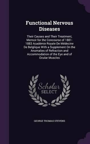 Functional Nervous Diseases: Their Causes and Their Treatment, Memoir for the Concourse of 1881-1883 Academie Royale de Medecine de Belglique with a Supplement on the Anomalies of Refraction and Accommodation of the Eye and of Ocular Muscles