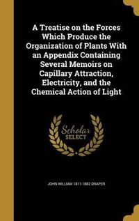 Cover image for A Treatise on the Forces Which Produce the Organization of Plants with an Appendix Containing Several Memoirs on Capillary Attraction, Electricity, and the Chemical Action of Light