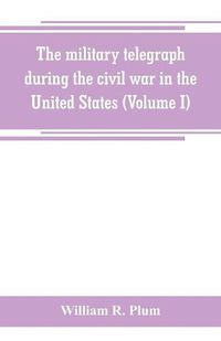 Cover image for The military telegraph during the civil war in the United States, with an exposition of ancient and modern means of communication, and of the federal and Confederate cipher systems;aloso a running account of the war between the states (Volume I)