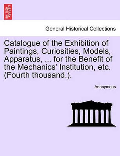 Cover image for Catalogue of the Exhibition of Paintings, Curiosities, Models, Apparatus, ... for the Benefit of the Mechanics' Institution, Etc. (Fourth Thousand.).