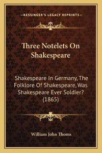 Cover image for Three Notelets on Shakespeare: Shakespeare in Germany, the Folklore of Shakespeare, Was Shakespeare Ever Soldier? (1865)