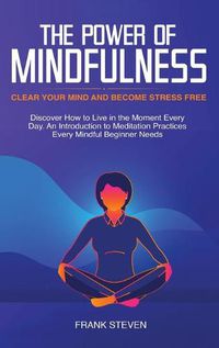 Cover image for The Power of Mindfulness: Clear Your Mind and Become Stress Free: Discover How to Live in the Moment Every Day. An Introduction to Meditation Practices Every Mindful Beginner Needs