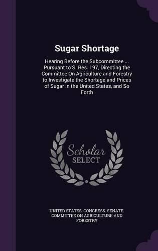 Cover image for Sugar Shortage: Hearing Before the Subcommittee ... Pursuant to S. Res. 197, Directing the Committee on Agriculture and Forestry to Investigate the Shortage and Prices of Sugar in the United States, and So Forth