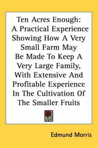 Cover image for Ten Acres Enough: A Practical Experience Showing How A Very Small Farm May Be Made To Keep A Very Large Family, With Extensive And Profitable Experience In The Cultivation Of The Smaller Fruits