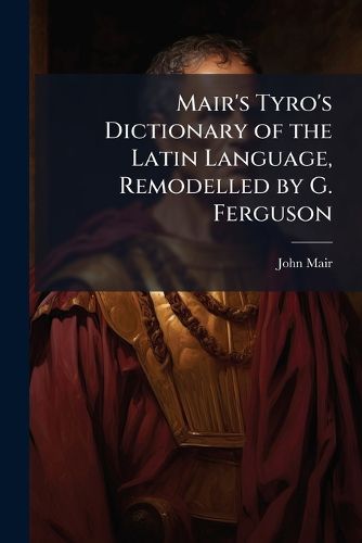 Cover image for Mair's Tyro's Dictionary of the Latin Language, Remodelled by G. Ferguson