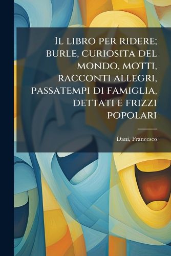 Cover image for Il Libro Per Ridere; Burle, Curiosita del Mondo, Motti, Racconti Allegri, Passatempi Di Famiglia, Dettati E Frizzi Popolari