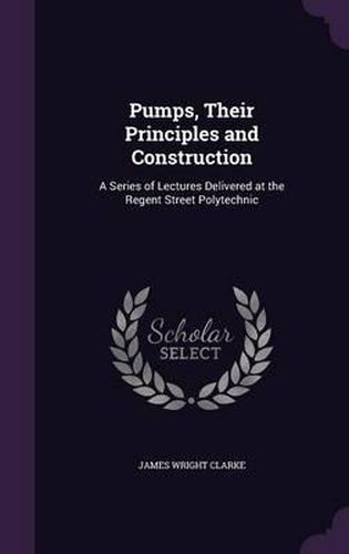 Cover image for Pumps, Their Principles and Construction: A Series of Lectures Delivered at the Regent Street Polytechnic