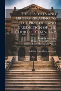 Cover image for The Statutes and Orders Relating to the Practice and Jurisdiction of the Court of Chancery; and of the Court of Error and Appeal