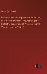 Cover image for Review of Bastiat's Sophisms of Protection, of Professor Sumner's "Argument Against Protective Taxes," and of Professor Perry's "Farmers and the Tariff."