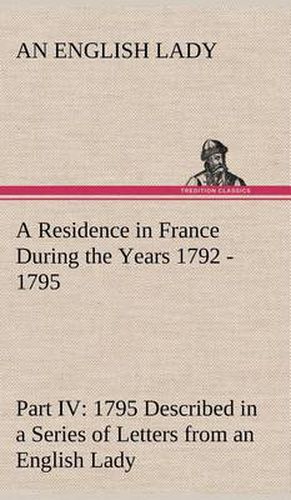 Cover image for A Residence in France During the Years 1792, 1793, 1794 and 1795, Part IV., 1795 Described in a Series of Letters from an English Lady: with General and Incidental Remarks on the French Character and Manners