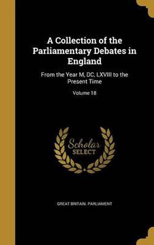 Cover image for A Collection of the Parliamentary Debates in England: From the Year M, DC, LXVIII to the Present Time; Volume 18