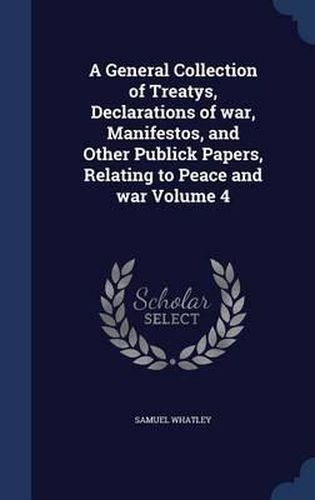 Cover image for A General Collection of Treatys, Declarations of War, Manifestos, and Other Publick Papers, Relating to Peace and War Volume 4