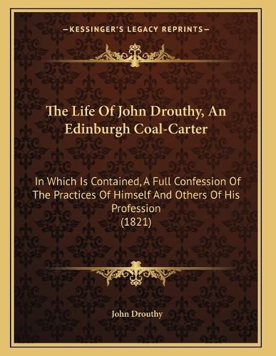 Cover image for The Life of John Drouthy, an Edinburgh Coal-Carter: In Which Is Contained, a Full Confession of the Practices of Himself and Others of His Profession (1821)