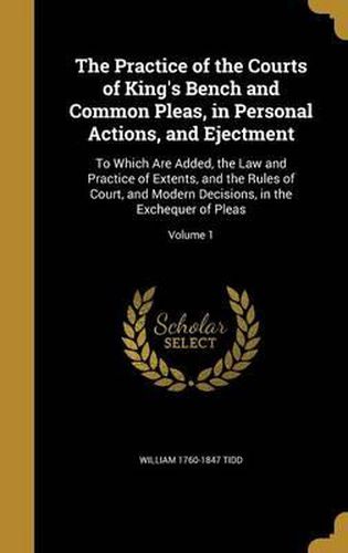 Cover image for The Practice of the Courts of King's Bench and Common Pleas, in Personal Actions, and Ejectment: To Which Are Added, the Law and Practice of Extents, and the Rules of Court, and Modern Decisions, in the Exchequer of Pleas; Volume 1