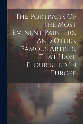 Cover image for The Portraits Of The Most Eminent Painters, And Other Famous Artists, That Have Flourished In Europe