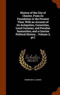 Cover image for History of the City of Chester, from Its Foundation to the Present Time; With an Account of Its Antiquities, Curiosities, Local Customs, and Peculiar Immunities; And a Concise Political History .. Volume 2, PT.1