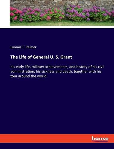 Cover image for The Life of General U. S. Grant: his early life, military achievements, and history of his civil administration, his sickness and death, together with his tour around the world
