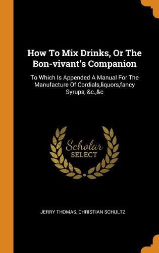 How to Mix Drinks, or the Bon-Vivant's Companion: To Which Is Appended a Manual for the Manufacture of Cordials, Liquors, Fancy Syrups, &c.,&c