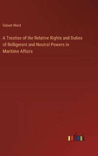 Cover image for A Treatise of the Relative Rights and Duties of Belligerent and Neutral Powers in Maritime Affairs