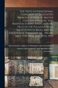 Cover image for The Sixth International Congress of Delegated Representatives of Master Cotton Spinners' and Manufacturers' Associations, Held in the Palazzo Della Societa&#768; per Le Belle Arti Ed Esposizione Permanente ... Milan, May 17th, 18th, and 19th, 1909