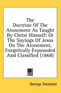 Cover image for The Doctrine of the Atonement as Taught by Christ Himself; Or the Sayings of Jesus on the Atonement, Exegetically Expounded and Classified (1868)