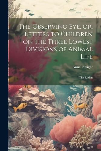 Cover image for The Observing eye, or, Letters to Children on the Three Lowest Divisions of Animal Life