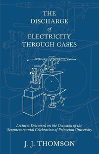 Cover image for The Discharge of Electricity Through Gases - Lectures Delivered on the Occasion of the Sesquicentennial Celebration of Princeton University