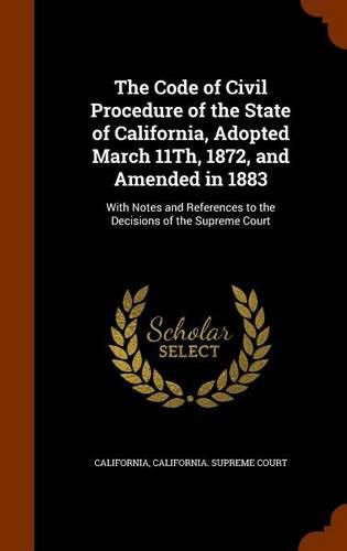 The Code of Civil Procedure of the State of California, Adopted March 11th, 1872, and Amended in 1883: With Notes and References to the Decisions of the Supreme Court