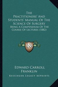 Cover image for The Practitioners' and Students' Manual of the Science of Surgery: Being a Compendium of the Course of Lectures (1882)