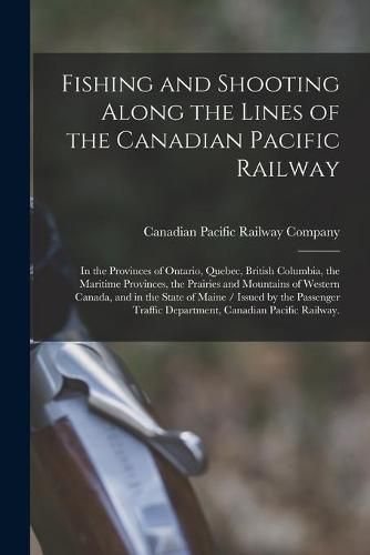 Cover image for Fishing and Shooting Along the Lines of the Canadian Pacific Railway: in the Provinces of Ontario, Quebec, British Columbia, the Maritime Provinces, the Prairies and Mountains of Western Canada, and in the State of Maine / Issued by the Passenger...