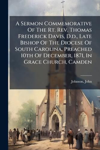 Cover image for A Sermon Commemorative of the Rt. REV. Thomas Frederick Davis, D.D., Late Bishop of the Diocese of South Carolina, Preached 10th of December, 1871, in Grace Church, Camden