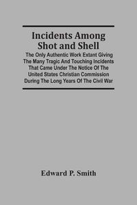 Cover image for Incidents Among Shot And Shell; The Only Authentic Work Extant Giving The Many Tragic And Touching Incidents That Came Under The Notice Of The United States Christian Commission During The Long Years Of The Civil War