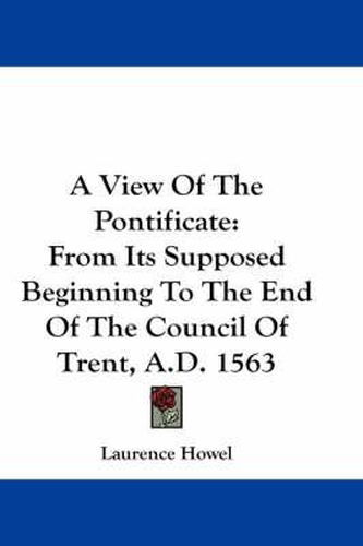 Cover image for A View of the Pontificate: From Its Supposed Beginning to the End of the Council of Trent, A.D. 1563